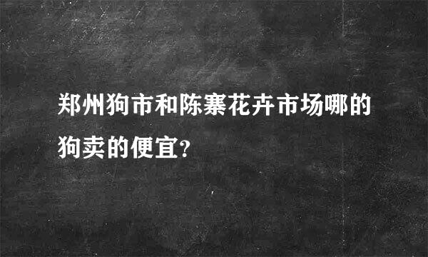 郑州狗市和陈寨花卉市场哪的狗卖的便宜？