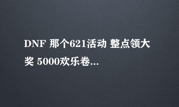 DNF 那个621活动 整点领大奖 5000欢乐卷那个 可为什么 我点领取 他说没到领奖时间，是什么时候才能领啊