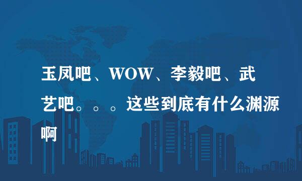 玉凤吧、WOW、李毅吧、武艺吧。。。这些到底有什么渊源啊