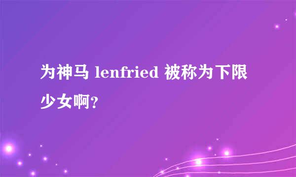 为神马 lenfried 被称为下限少女啊？