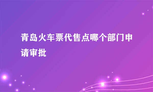 青岛火车票代售点哪个部门申请审批