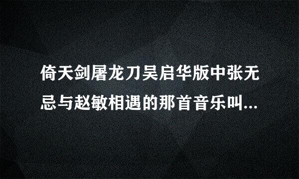 倚天剑屠龙刀吴启华版中张无忌与赵敏相遇的那首音乐叫什么名字... 歌曲：心爱(倚天屠龙记主题曲)