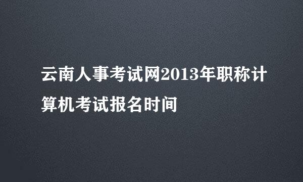 云南人事考试网2013年职称计算机考试报名时间