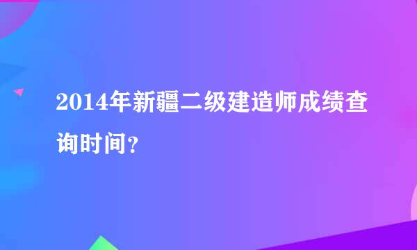 2014年新疆二级建造师成绩查询时间？