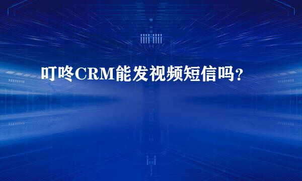 叮咚CRM能发视频短信吗？