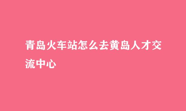 青岛火车站怎么去黄岛人才交流中心