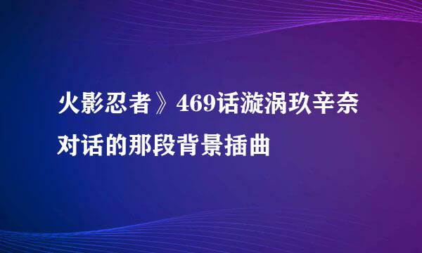 火影忍者》469话漩涡玖辛奈对话的那段背景插曲