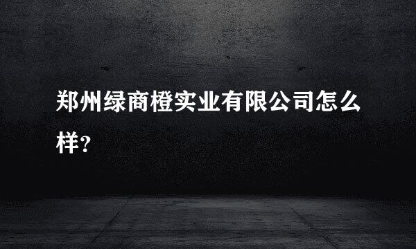 郑州绿商橙实业有限公司怎么样？