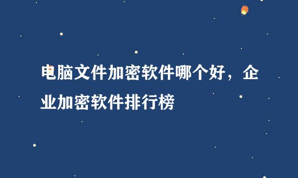 电脑文件加密软件哪个好，企业加密软件排行榜