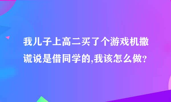 我儿子上高二买了个游戏机撒谎说是借同学的,我该怎么做？