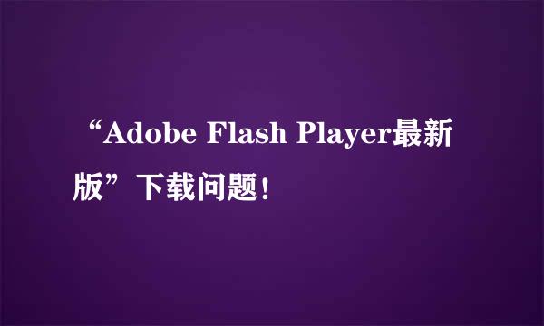 “Adobe Flash Player最新版”下载问题！