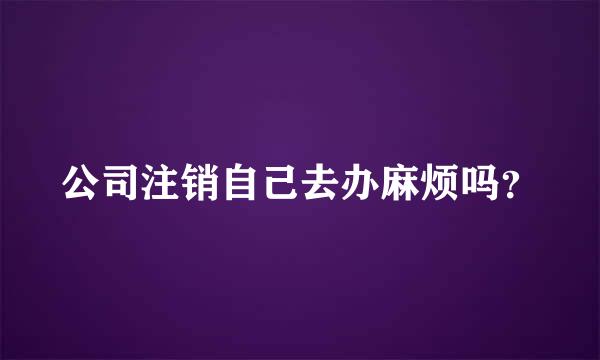 公司注销自己去办麻烦吗？