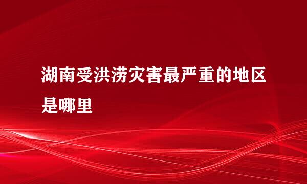 湖南受洪涝灾害最严重的地区是哪里