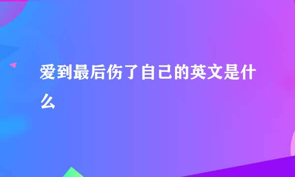 爱到最后伤了自己的英文是什么