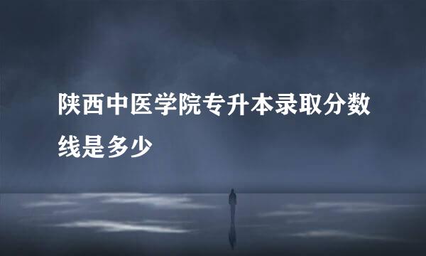 陕西中医学院专升本录取分数线是多少