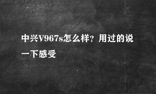 中兴V967s怎么样？用过的说一下感受