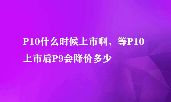 P10什么时候上市啊，等P10上市后P9会降价多少