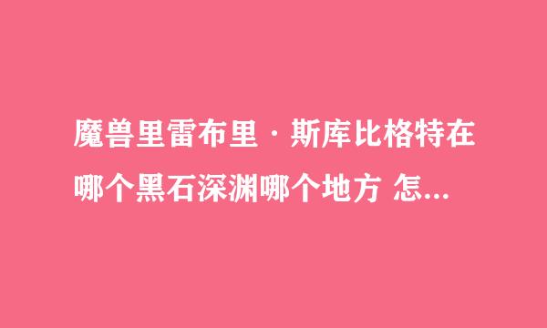 魔兽里雷布里·斯库比格特在哪个黑石深渊哪个地方 怎么走？？