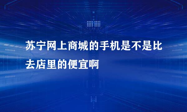 苏宁网上商城的手机是不是比去店里的便宜啊