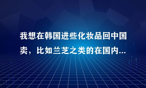 我想在韩国进些化妆品回中国卖，比如兰芝之类的在国内比较火的品牌，但是相关的具体流程不是太明白，有干