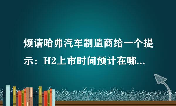 烦请哈弗汽车制造商给一个提示：H2上市时间预计在哪年哪月？售价几何？