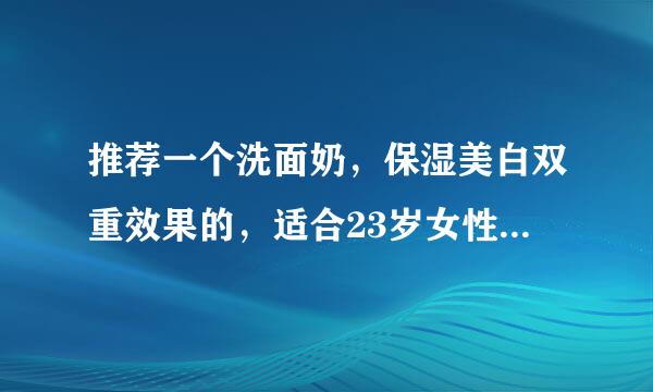 推荐一个洗面奶，保湿美白双重效果的，适合23岁女性人群使用