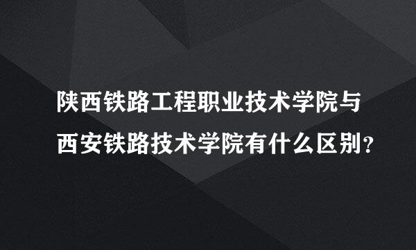 陕西铁路工程职业技术学院与西安铁路技术学院有什么区别？