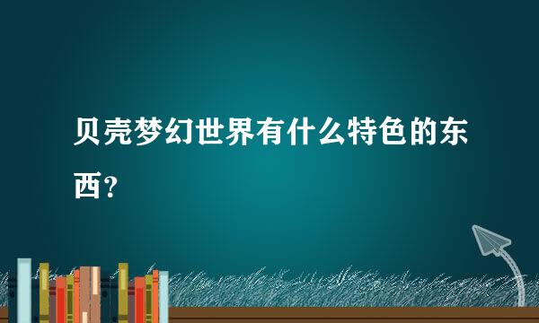 贝壳梦幻世界有什么特色的东西？