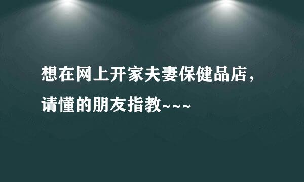 想在网上开家夫妻保健品店，请懂的朋友指教~~~