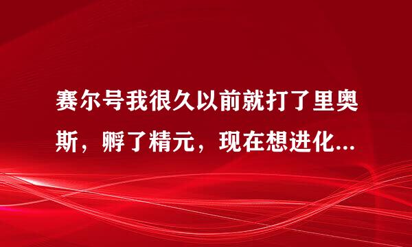 赛尔号我很久以前就打了里奥斯，孵了精元，现在想进化里奥杰斯，可是里奥斯却不见了，求高手指点！