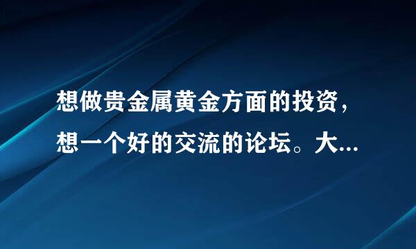 想做贵金属黄金方面的投资，想一个好的交流的论坛。大家可以交流一下，不是找黄金平台交易的，谢谢