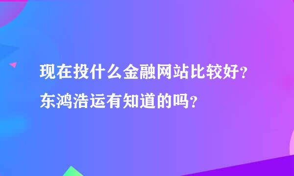 现在投什么金融网站比较好？东鸿浩运有知道的吗？