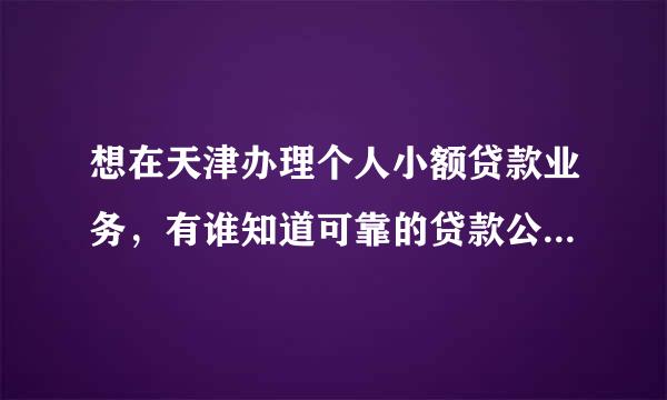 想在天津办理个人小额贷款业务，有谁知道可靠的贷款公司呢 ？