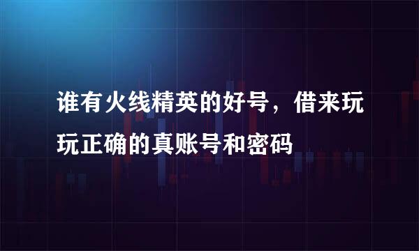 谁有火线精英的好号，借来玩玩正确的真账号和密码