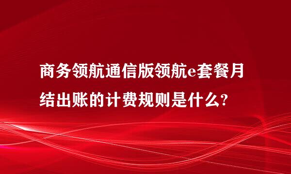 商务领航通信版领航e套餐月结出账的计费规则是什么?