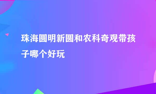 珠海圆明新圆和农科奇观带孩子哪个好玩