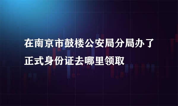 在南京市鼓楼公安局分局办了正式身份证去哪里领取