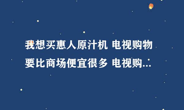 我想买惠人原汁机 电视购物要比商场便宜很多 电视购物不知道怎么样？有买过的朋友吗？给下意见？