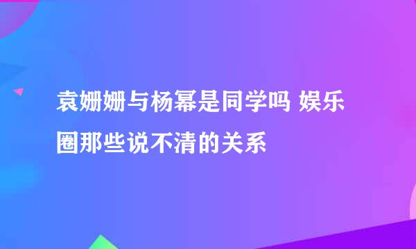 袁姗姗与杨幂是同学吗 娱乐圈那些说不清的关系