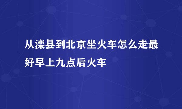 从滦县到北京坐火车怎么走最好早上九点后火车