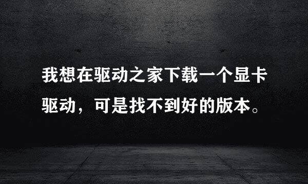 我想在驱动之家下载一个显卡驱动，可是找不到好的版本。