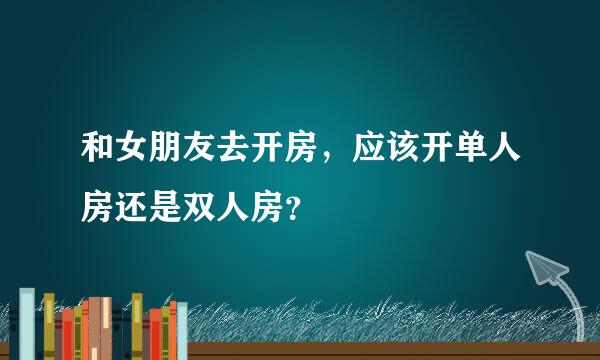 和女朋友去开房，应该开单人房还是双人房？