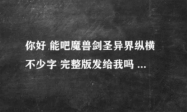 你好 能吧魔兽剑圣异界纵横不少字 完整版发给我吗 ？ 谢谢了啊 不少字就采纳了