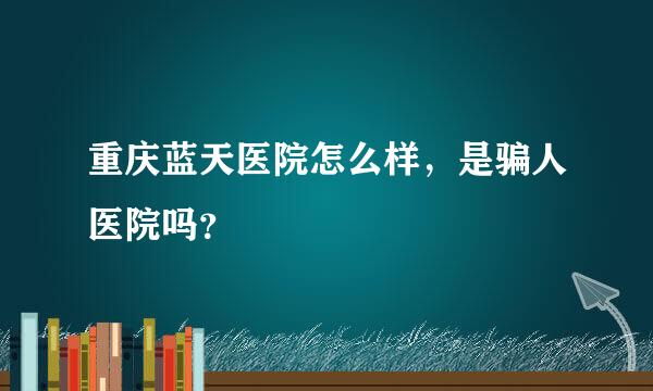 重庆蓝天医院怎么样，是骗人医院吗？