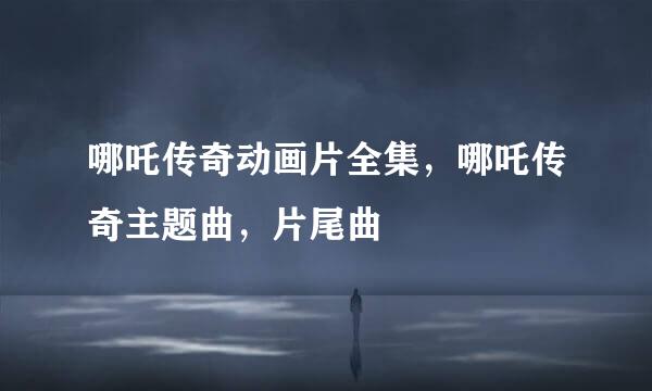 哪吒传奇动画片全集，哪吒传奇主题曲，片尾曲