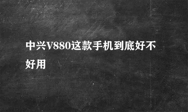 中兴V880这款手机到底好不好用