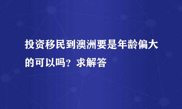 投资移民到澳洲要是年龄偏大的可以吗？求解答