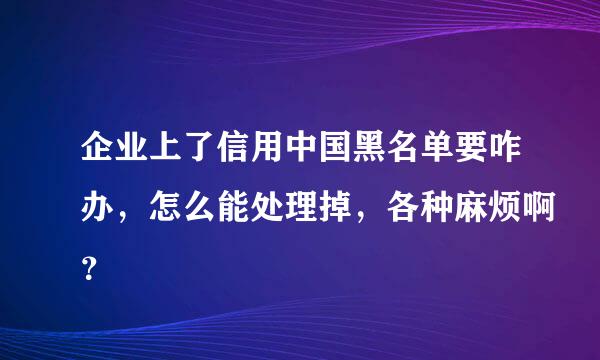 企业上了信用中国黑名单要咋办，怎么能处理掉，各种麻烦啊？