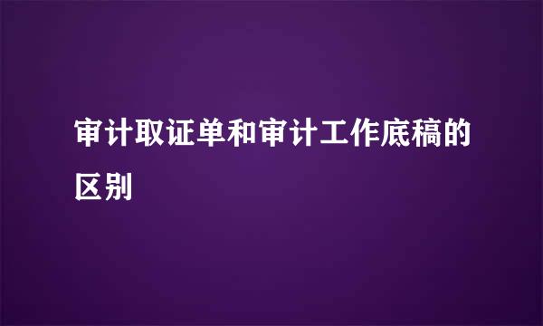 审计取证单和审计工作底稿的区别