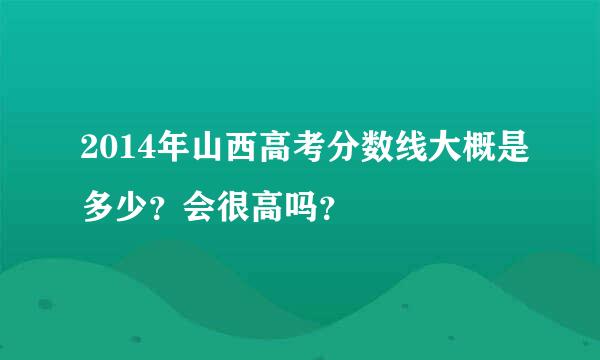 2014年山西高考分数线大概是多少？会很高吗？